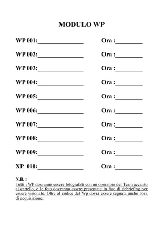 MODULO WP
WP 001:_______________ Ora :_________
WP 002:_______________ Ora :_________
WP 003:_______________ Ora :_________
WP 004:_______________ Ora :_________
WP 005:_______________ Ora :_________
WP 006:_______________ Ora :_________
WP 007:_______________ Ora :_________
WP 008:_______________ Ora :_________
WP 009:_______________ Ora :_________
XP 010:_______________ Ora :_________
N.B. :
Tutti i WP dovranno essere fotografati con un operatore del Team accanto
al cartello, e le foto dovranno essere presentate in fase di debriefing per
essere visionate. Oltre al codice del Wp dovrà essere segnata anche l'ora
di acquisizione.
 