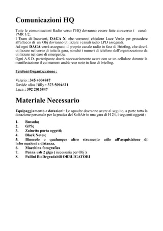 Comunicazioni HQ
Tutte le comunicazioni Radio verso l’HQ dovranno essere fatte attraverso i canali
PMR 1/2.
I Team di Incursori, DAGA X, che vorranno chiedere Luce Verde per procedere
all'attacco di un' Obj dovranno utilizzare i canali radio LPD assegnati.
Ad ogni DAGA verrà assegnato il proprio canale radio in fase di Briefing, che dovrà
utilizzare nel corso di tutta la gara, nonché i numeri di telefono dell'organizzazione da
utilizzare nel caso di emergenza.
Ogni A.S.D. partecipante dovrà necessariamente avere con se un cellulare durante la
manifestazione il cui numero andrà reso noto in fase di briefing.
Telefoni Organizzazione :
Valerio : 345 4004847
Davide alias Billy : 373 5094621
Luca : 392 2015847
Materiale Necessario
Equipaggiamento e dotazioni: Le squadre dovranno avere al seguito, a parte tutta la
dotazione personale per la pratica del SoftAir in una gara di H 24, i seguenti oggetti :
1. Bussola;
2. GPS;
3. Zainetto porta oggetti;
4. Block Notes;
5. Binocolo o qualunque altro strumento utile all’acquisizione di
informazioni a distanza.
6. Macchina fotografica
7. Penna usb 2 giga ( necessaria per Obj )
8. Pallini BioDegradabili OBBLIGATORI
 