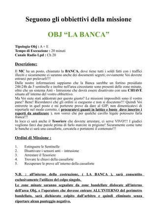 Seguono gli obbiettivi della missione
OBJ “LA BANCA”
Tipologia Obj : A + E
Tempo di Esecuzione : 20 minuti
Canale Radio Lpd : Ch 20
Descrizione:
Il MC ha un posto, chiamato la BANCA, dove tiene tutti i soldi fatti con i traffici
illeciti e sicuramente ci saranno anche dei documenti segreti; ovviamente Voi dovrete
entrarci per prelevarli!!!
Dalle nostre informazioni sappiamo che la Banca sarebbe un fortino presidiato
24h24h da 5 sentinelle e inoltre nell'area circostante sono presenti delle zone minate,
oltre che un sistema Anti - Intrusione che dovrà essere disattivato con una CHIAVE
situata all’interno del vostro obbiettivo.
Ma Voi siete stati addestrati per questo giusto? Le missioni impossibili sono il vostro
pane? Bene! Ricordatevi che gli ordini si eseguono e non si discutono!!! Quindi Voi
entrerete in quel posto e mi porterete prove da dare al GIP; non dimenticatevi di
repertarle nel modo corretto, ( procuratevi guanti in lattice e buste dove inserire i
reperti da analizzare ), non vorrei che per qualche cavillo legale potessero farla
franca!!!
In loco ci sarà anche il Tesoriere che dovrete arrestare, ci serve VIVO!!! I giudici
vogliono farci due parole prima di farlo marcire in prigione! Sicuramente come tutte
le banche ci sarà una cassaforte, cercatela e portatemi il contenuto!!!
Ordini di Missione :
1. Estinguere le Sentinelle
2. Disattivare i sensori anti – intrusione
3. Arrestare il Tesoriere
4. Trovare le chiavi della cassaforte
5. Recuperare le prove all’interno della cassaforte
N.B. : all'interno della costruzione, ( LA BANCA ), sarà consentito
esclusivamente l'utilizzo del colpo singolo.
Le zone minate saranno segnalate da zone bandellate dislocate all'interno
dell'area Obj, e l’operatore che dovesse entrare ALL'INTERNO del perimetro
bandellato, sarà dichiarato colpito dall’arbitro e quindi eliminato senza
riportare alcun punteggio negativo.
 