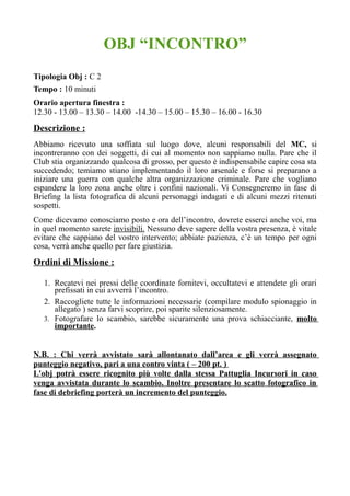 OBJ “INCONTRO”
Tipologia Obj : C 2
Tempo : 10 minuti
Orario apertura finestra :
12.30 - 13.00 – 13.30 – 14.00 -14.30 – 15.00 – 15.30 – 16.00 - 16.30
Descrizione :
Abbiamo ricevuto una soffiata sul luogo dove, alcuni responsabili del MC, si
incontreranno con dei soggetti, di cui al momento non sappiamo nulla. Pare che il
Club stia organizzando qualcosa di grosso, per questo è indispensabile capire cosa sta
succedendo; temiamo stiano implementando il loro arsenale e forse si preparano a
iniziare una guerra con qualche altra organizzazione criminale. Pare che vogliano
espandere la loro zona anche oltre i confini nazionali. Vi Consegneremo in fase di
Briefing la lista fotografica di alcuni personaggi indagati e di alcuni mezzi ritenuti
sospetti.
Come dicevamo conosciamo posto e ora dell’incontro, dovrete esserci anche voi, ma
in quel momento sarete invisibili. Nessuno deve sapere della vostra presenza, è vitale
evitare che sappiano del vostro intervento; abbiate pazienza, c’è un tempo per ogni
cosa, verrà anche quello per fare giustizia.
Ordini di Missione :
1. Recatevi nei pressi delle coordinate fornitevi, occultatevi e attendete gli orari
prefissati in cui avverrà l’incontro.
2. Raccogliete tutte le informazioni necessarie (compilare modulo spionaggio in
allegato ) senza farvi scoprire, poi sparite silenziosamente.
3. Fotografare lo scambio, sarebbe sicuramente una prova schiacciante, molto
importante.
N.B. : Chi verrà avvistato sarà allontanato dall’area e gli verrà assegnato
punteggio negativo, pari a una contro vinta ( – 200 pt. )
L'obj potrà essere ricognito più volte dalla stessa Pattuglia Incursori in caso
venga avvistata durante lo scambio. Inoltre presentare lo scatto fotografico in
fase di debriefing porterà un incremento del punteggio.
 