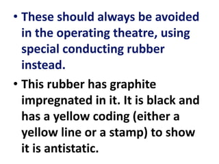 • These should always be avoided
in the operating theatre, using
special conducting rubber
instead.
• This rubber has graphite
impregnated in it. It is black and
has a yellow coding (either a
yellow line or a stamp) to show
it is antistatic.
 