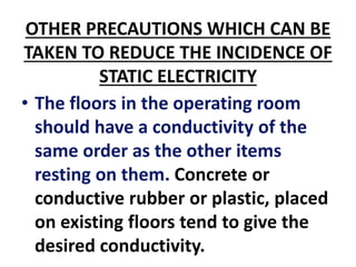 OTHER PRECAUTIONS WHICH CAN BE
TAKEN TO REDUCE THE INCIDENCE OF
STATIC ELECTRICITY
• The floors in the operating room
should have a conductivity of the
same order as the other items
resting on them. Concrete or
conductive rubber or plastic, placed
on existing floors tend to give the
desired conductivity.
 