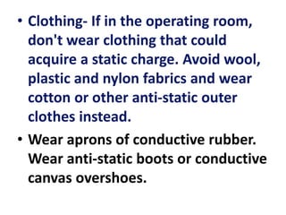 • Clothing- If in the operating room,
don't wear clothing that could
acquire a static charge. Avoid wool,
plastic and nylon fabrics and wear
cotton or other anti-static outer
clothes instead.
• Wear aprons of conductive rubber.
Wear anti-static boots or conductive
canvas overshoes.
 