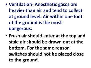 • Ventilation- Anesthetic gases are
heavier than air and tend to collect
at ground level. Air within one foot
of the ground is the most
dangerous.
• Fresh air should enter at the top and
stale air should be drawn out at the
bottom. For the same reason
switches should not be placed close
to the ground.
 