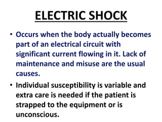 ELECTRIC SHOCK
• Occurs when the body actually becomes
part of an electrical circuit with
significant current flowing in it. Lack of
maintenance and misuse are the usual
causes.
• Individual susceptibility is variable and
extra care is needed if the patient is
strapped to the equipment or is
unconscious.
 
