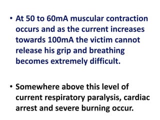 • At 50 to 60mA muscular contraction
occurs and as the current increases
towards 100mA the victim cannot
release his grip and breathing
becomes extremely difficult.
• Somewhere above this level of
current respiratory paralysis, cardiac
arrest and severe burning occur.
 