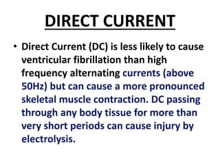 DIRECT CURRENT
• Direct Current (DC) is less likely to cause
ventricular fibrillation than high
frequency alternating currents (above
50Hz) but can cause a more pronounced
skeletal muscle contraction. DC passing
through any body tissue for more than
very short periods can cause injury by
electrolysis.
 