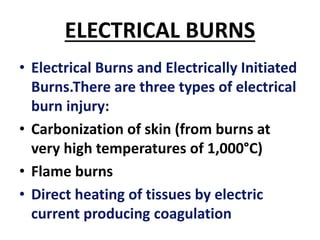 ELECTRICAL BURNS
• Electrical Burns and Electrically Initiated
Burns.There are three types of electrical
burn injury:
• Carbonization of skin (from burns at
very high temperatures of 1,000°C)
• Flame burns
• Direct heating of tissues by electric
current producing coagulation
 