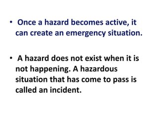 • Once a hazard becomes active, it
can create an emergency situation.
• A hazard does not exist when it is
not happening. A hazardous
situation that has come to pass is
called an incident.
 
