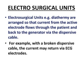 ELECTRO SURGICAL UNITS
• Electrosurgical Units e.g. diathermy are
arranged so that current from the active
electrode flows through the patient and
back to the generator via the dispersive
cable.
• For example, with a broken dispersive
cable, the current may return via ECG
electrodes.
 