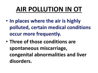 AIR POLLUTION IN OT
• In places where the air is highly
polluted, certain medical conditions
occur more frequently.
• Three of those conditions are
spontaneous miscarriage,
congenital abnormalities and liver
disorders.
 