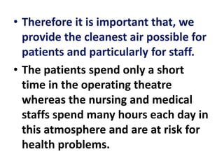 • Therefore it is important that, we
provide the cleanest air possible for
patients and particularly for staff.
• The patients spend only a short
time in the operating theatre
whereas the nursing and medical
staffs spend many hours each day in
this atmosphere and are at risk for
health problems.
 