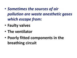 • Sometimes the sources of air
pollution are waste anesthetic gases
which escape from:
• Faulty valves
• The ventilator
• Poorly fitted components in the
breathing circuit
 