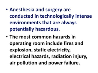 • Anesthesia and surgery are
conducted in technologically intense
environments that are always
potentially hazardous.
• The most common hazards in
operating room include fires and
explosion, static electricity,
electrical hazards, radiation injury,
air pollution and power failure.
 