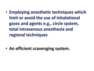 • Employing anesthetic techniques which
limit or avoid the use of inhalational
gases and agents e.g., circle system,
total intravenous anesthesia and
regional techniques
• An efficient scavenging system.
 