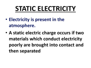 STATIC ELECTRICITY
• Electricity is present in the
atmosphere.
• A static electric charge occurs if two
materials which conduct electricity
poorly are brought into contact and
then separated
 
