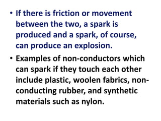 • If there is friction or movement
between the two, a spark is
produced and a spark, of course,
can produce an explosion.
• Examples of non-conductors which
can spark if they touch each other
include plastic, woolen fabrics, non-
conducting rubber, and synthetic
materials such as nylon.
 