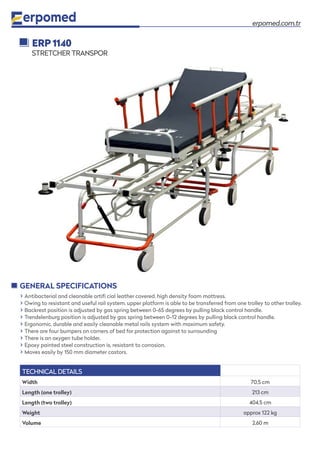 erpomed.com.tr
� Antibacterial and cleanable artifi cial leather covered, high density foam mattress.
� Owing to resistant and useful rail system, upper platform is able to be transferred from one trolley to other trolley.
� Backrest position is adjusted by gas spring between 0-65 degrees by pulling black control handle.
� Trendelenburg position is adjusted by gas spring between 0-12 degrees by pulling black control handle.
� Ergonomic, durable and easily cleanable metal rails system with maximum safety.
� There are four bumpers on corners of bed for protection against to surrounding
� There is an oxygen tube holder.
� Epoxy painted steel construction is, resistant to corrosion.
� Moves easily by 150 mm diameter castors.
GENERAL SPECIFICATIONS
ERP 1140
STRETCHER TRANSPOR
TECHNICAL DETAILS
Width 70,5 cm
Length (one trolley) 213 cm
Length (two trolley) 404,5 cm
Weight approx 122 kg
Volume 2,60 m
 