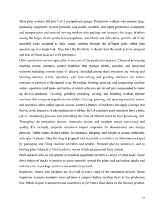 Most plant workers fall into 1 of 2 occupational groups: Production workers who operate drug-
producing equipment, inspect products, and install, maintain, and repair production equipment;
and transportation and material moving workers who package and transport the drugs. Workers
among the larger of the production occupations, assemblers and fabricators, perform all of the
assembly tasks assigned to their teams, rotating through the different tasks rather than
specializing in a single task. They have the flexibility to decide how the work is to be assigned
and how different tasks are to be performed.
Other production workers specialize in one part of the production process. Chemical processing
machine setters, operators control machines that produce tablets, capsules, and medicinal
solutions including various types of glucose. Included among these operators are mixing and
blending machine setters, operators, who tend milling and grinding machines that reduce
mixtures to particles of designated sizes. Extruding, forming, pressing, and compacting machine
setters, operators tend tanks and kettles in which solutions are mixed and compounded to make
up desired medicine. Crushing, grinding, polishing, mixing, and blending workers operate
machines that compress ingredients into tablets. Coating, painting, and spraying machine setters,
and operators, often called capsule coaters, control a battery of machines that apply coatings that
flavor, color, preserve, or add medication to tablets. In RO treatment plant operators have a basic
job of maintaining pressure and controlling the flow of filtered water to final processing unit.
Throughout the production process, inspectors, testers, and weighers ensure consistency and
quality. For example, ampoule examiners inspect ampoules for discoloration and foreign
particles. Tablet testers inspect tablets for hardness, chipping, and weight to assure conformity
with specifications. After the drug is prepared and inspected, it is bottled or otherwise packaged
by packaging and filling machine operators and tenders. Prepared glucose solution is sent to
bottling plant where it is filled in plastic bottles which are procured from outside.
Plant workers who do not operate or maintain equipment perform a variety of other tasks. Some
drive industrial trucks or tractors to move materials around the plant load and unload trucks and
railroad cars, or package products and materials by hand.
Inspectors, testers, and weighers are involved at every stage of the production process. Some
inspectors examine materials received from a supplier before sending them to the production
line. Others inspect components and assemblies or perform a final check on the finished product.



                                                                                                12
 