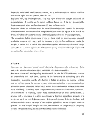 Depending on their skill level, inspectors also may set up and test equipment, calibrate precision
instruments, repair defective products, or record data.
Inspectors mark, tag, or note problems. They may reject defective lot outright, send them for
remanufacturing if possible, or fix minor problems themselves. If the lot           is acceptable,
inspectors stamp it with a serial number to certify it as quality approved.
Inspectors, testers, and weighers record the results of their inspections, compute the percentage
of errors and other statistical measures, and prepare inspection and test reports. When defects are
found, inspectors notify supervisors and help to analyze and correct the production problems.
The emphasis on finding the root cause of error is a basic job of this inspection team. Industrial
production managers work closely with the inspectors to reduce defects and improve quality. In
the past, a certain level of defects was considered acceptable because variations would always
occur. But due to current rigorous standards constant quality improvement through analysis and
correction of the causes of error is required.




Role of IT
Computers have become an integral part of industrial production; they play an important role in
day-to-day administration, maintenance, and support of production activities.
One obstacle associated with expanding computer use is the need for different computer systems
to communicate with each other. Because of the importance of maintaining up-to-date
information—accounting records, sales figures, or budget projections, for example—systems
analysts work on making the computer systems within an organization, or among organizations,
compatible so that information can be shared among them. Many systems analysts are involved
with “networking,” connecting all the computers internally—in an individual office, department,
or establishment—or externally, because many organizations rely on e-mail or the Internet. A
primary goal of networking is to allow users to retrieve data from a mainframe computer or a
server and use it on their desktop computer. Systems analysts must design the hardware and
software to allow the free exchange of data, custom applications, and the computer power to
process it all. For example, analysts are called upon to ensure the compatibility of computing
systems between and among businesses to facilitate electronic commerce.

                                                                                                13
 