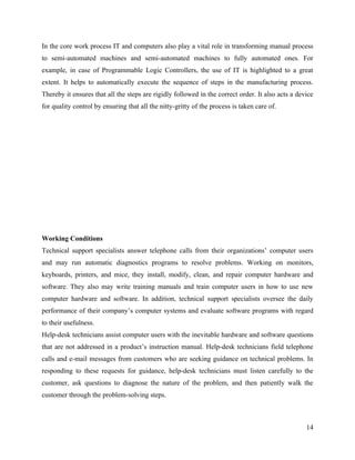 In the core work process IT and computers also play a vital role in transforming manual process
to semi-automated machines and semi-automated machines to fully automated ones. For
example, in case of Programmable Logic Controllers, the use of IT is highlighted to a great
extent. It helps to automatically execute the sequence of steps in the manufacturing process.
Thereby it ensures that all the steps are rigidly followed in the correct order. It also acts a device
for quality control by ensuring that all the nitty-gritty of the process is taken care of.




Working Conditions
Technical support specialists answer telephone calls from their organizations’ computer users
and may run automatic diagnostics programs to resolve problems. Working on monitors,
keyboards, printers, and mice, they install, modify, clean, and repair computer hardware and
software. They also may write training manuals and train computer users in how to use new
computer hardware and software. In addition, technical support specialists oversee the daily
performance of their company’s computer systems and evaluate software programs with regard
to their usefulness.
Help-desk technicians assist computer users with the inevitable hardware and software questions
that are not addressed in a product’s instruction manual. Help-desk technicians field telephone
calls and e-mail messages from customers who are seeking guidance on technical problems. In
responding to these requests for guidance, help-desk technicians must listen carefully to the
customer, ask questions to diagnose the nature of the problem, and then patiently walk the
customer through the problem-solving steps.



                                                                                                   14
 