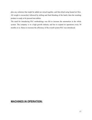 plus any solutions that might be added are mixed together, and then dried using heated air flow.
All weight is reconciled, followed by milling and final blending of the batch; then the resulting
product is ready to be pressed into tablets.
The need for introducing PLC methodology was felt to increase the automation in the whole
system. The company is in a high growth industry and has to expand its operations every 30
months or so. Hence to increase the efficiency of the overall system PLC was introduced.




MACHINES IN OPERATION:



                                                                                              17
 