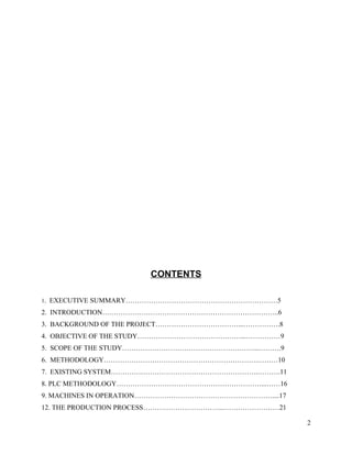 CONTENTS

1.   EXECUTIVE SUMMARY…………………………………………………………5
2. INTRODUCTION…………………………………………………………………..6
3. BACKGROUND OF THE PROJECT………………………………...…………….8
4. OBJECTIVE OF THE STUDY………………………………………...……………9
5. SCOPE OF THE STUDY…………………………………………………...……….9
6. METHODOLOGY………………………………………………………….………10
7. EXISTING SYSTEM……………………………………………………….……….11
8. PLC METHODOLOGY………………………………………………………...……16
9. MACHINES IN OPERATION……………………………………………………....17
12. THE PRODUCTION PROCESS……………………………...……………………21

                                                     2
 