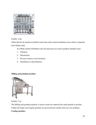 Exhibit: 2 (d)
Albert David Ltd. produces distilled water from multi column distillation units which is imported
from Stilmas Italy.
       In a Multi column Distillation unit four processes are used to produce distilled water:
       1.   Filtration
       2.   Disinfection
       3.   Reverse osmosis or de-ionization
       4.   Distillation or ultra-filtration




Milling and grinding machine:




Exhibit: 2 (e)
The Milling and grinding machine is used to crush raw material into small granule or powder.
Further the larger and irregular granules are processed into smaller and even size (milling).
Coating machine:

                                                                                                 20
 