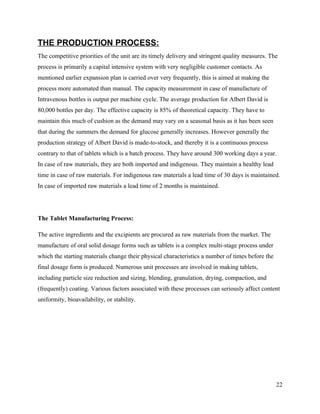 THE PRODUCTION PROCESS:
The competitive priorities of the unit are its timely delivery and stringent quality measures. The
process is primarily a capital intensive system with very negligible customer contacts. As
mentioned earlier expansion plan is carried over very frequently, this is aimed at making the
process more automated than manual. The capacity measurement in case of manufacture of
Intravenous bottles is output per machine cycle. The average production for Albert David is
80,000 bottles per day. The effective capacity is 85% of theoretical capacity. They have to
maintain this much of cushion as the demand may vary on a seasonal basis as it has been seen
that during the summers the demand for glucose generally increases. However generally the
production strategy of Albert David is made-to-stock, and thereby it is a continuous process
contrary to that of tablets which is a batch process. They have around 300 working days a year.
In case of raw materials, they are both imported and indigenous. They maintain a healthy lead
time in case of raw materials. For indigenous raw materials a lead time of 30 days is maintained.
In case of imported raw materials a lead time of 2 months is maintained.




The Tablet Manufacturing Process:

The active ingredients and the excipients are procured as raw materials from the market. The
manufacture of oral solid dosage forms such as tablets is a complex multi-stage process under
which the starting materials change their physical characteristics a number of times before the
final dosage form is produced. Numerous unit processes are involved in making tablets,
including particle size reduction and sizing, blending, granulation, drying, compaction, and
(frequently) coating. Various factors associated with these processes can seriously affect content
uniformity, bioavailability, or stability.




                                                                                                  22
 