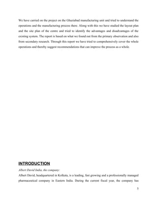 We have carried on the project on the Ghaziabad manufacturing unit and tried to understand the
operations and the manufacturing process there. Along with this we have studied the layout plan
and the site plan of the centre and tried to identify the advantages and disadvantages of the
existing system. The report is based on what we found out from the primary observation and also
from secondary research. Through this report we have tried to comprehensively cover the whole
operations and thereby suggest recommendations that can improve the process as a whole.




INTRODUCTION
Albert David India, the company:
Albert David, headquartered in Kolkata, is a leading, fast growing and a professionally managed
pharmaceutical company in Eastern India. During the current fiscal year, the company has

                                                                                             5
 
