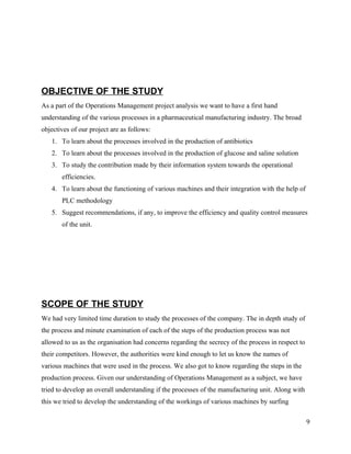 OBJECTIVE OF THE STUDY
As a part of the Operations Management project analysis we want to have a first hand
understanding of the various processes in a pharmaceutical manufacturing industry. The broad
objectives of our project are as follows:
   1. To learn about the processes involved in the production of antibiotics
   2. To learn about the processes involved in the production of glucose and saline solution
   3. To study the contribution made by their information system towards the operational
       efficiencies.
   4. To learn about the functioning of various machines and their integration with the help of
       PLC methodology
   5. Suggest recommendations, if any, to improve the efficiency and quality control measures
       of the unit.




SCOPE OF THE STUDY
We had very limited time duration to study the processes of the company. The in depth study of
the process and minute examination of each of the steps of the production process was not
allowed to us as the organisation had concerns regarding the secrecy of the process in respect to
their competitors. However, the authorities were kind enough to let us know the names of
various machines that were used in the process. We also got to know regarding the steps in the
production process. Given our understanding of Operations Management as a subject, we have
tried to develop an overall understanding if the processes of the manufacturing unit. Along with
this we tried to develop the understanding of the workings of various machines by surfing

                                                                                                    9
 