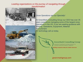 Leading organizations on the journey of navigating through
transformation
Snow Operations are our Specialty!
At GreenMark Consulting Group our CEO has over 35
years experience managing some of the largest snow
operations in the US. If you are seeking guidance with
Bidding, Operations, Equipment, Material
Procurement
Or technology call us today.
 