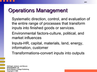 Hellriegel, Jackson, and Slocum
MANAGEMENT, 8E
South-Western College Publishing
Copyright © 1999
PPT
Operations ManagementOperations Management
Systematic direction, control, and evaluation of
the entire range of processes that transform
inputs into finished goods or services.
Environmental factors-culture, political, and
market influences
Inputs-HR, capital, materials, land, energy,
information, customer
Transformations-convert inputs into outputs
 
