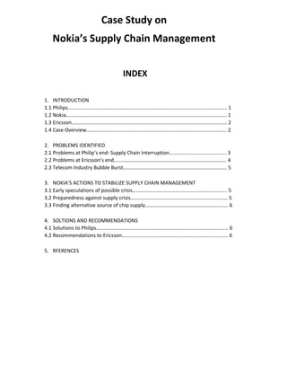 Case Study on
Nokia’s Supply Chain Management
INDEX
1. INTRODUCTION
1.1 Philips…………………………………………………………………………………………………………… 1
1.2 Nokia……………………………………………………………………………………………………………. 1
1.3 Ericsson………………………………………………………………………………………………………… 2
1.4 Case Overview……………………………………..………………………………………………………. 2
2. PROBLEMS IDENTIFIED
2.1 Problems at Philip’s end: Supply Chain Interruption…………………………………….. 3
2.2 Problems at Ericsson’s end…………………………………………………………………………… 4
2.3 Telecom Industry Bubble Burst…………………………………………………………………….. 5
3. NOKIA’S ACTIONS TO STABILIZE SUPPLY CHAIN MANAGEMENT
3.1 Early speculations of possible crisis………………………………………………………………. 5
3.2 Preparedness against supply crisis………………………………………………………………… 5
3.3 Finding alternative source of chip supply………………………………………………………. 6
4. SOLTIONS AND RECOMMENDATIONS
4.1 Solutions to Philips………………………………………………………………………………………… 6
4.2 Recommendations to Ericsson………………………………………………………………………. 6
5. RFERENCES
 