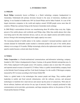 1. INTRODUCTION
1.1 PHILIPS
Royal Philips (commonly known as Philips) is a Dutch technology company headquartered in
Amsterdam, Netherlands with primary divisions focused in the areas of electronics, healthcare and
lighting. It was founded in Eindhovenin 1891 by Gerard Philips and his father Frederik. It is one of the
largest electronics companies in the world and employs around 105,000 people across more than 60
countries. Philips has a primary listing on the Euronext Amsterdam stock exchange.
In 2000 Philip’s semiconductor division was manufacturing about 80 million chips every day. Eighty
percent of the mobile phones sold worldwide used Philips chips. Other than mobile phones their chips
were being used in the other electronic devices, such as, new cars, digital cameras and mobile memory
devices. Owing to this increasing demand, their supply capacity was scarce.
The increasing demand of mobile phone in the market, consumer’s increased purchase capacity and
constant demand for fashionable model resulted in shortened product life cycle of the mobile phone
industry to an average of 18 months. Phillips increasingly relied on the replacement market, which meant
speed to market became a critical sales factor for them.
1.2 NOKIA
Nokia Corporation is a Finnish multinational communications and information technology company,
founded in 1865. Nokia is headquartered in Espoo, Uusimaa, in the greater Helsinki metropolitan area. In
2014, Nokia employed 61,656 people across 120 countries, conducts sales in more than 150 countries
and reported annual revenues of around €12.73 billion. Nokia is a public limited-liability company listed
on the Helsinki Stock Exchange and New York Stock Exchange. It is the world's 274th-largest company
measured by 2013 revenues according to the Fortune Global 500.
Nokia is a global leader in the technologies that connect people and things. They combine global
leadership in mobile and fixed network infrastructure, with the software, services, and advanced
technologies to transform how smart devices and sensors tap the power of connectivity. With state-of-
the-art software, hardware and services for any type of network, Nokia is uniquely positioned to help
communication service providers, governments, and large enterprises deliver on the promise of 5G, the
Cloud and the Internet of Things.
 