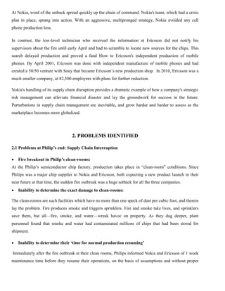 At Nokia, word of the setback spread quickly up the chain of command. Nokia's team, which had a crisis
plan in place, sprang into action. With an aggressive, multipronged strategy, Nokia avoided any cell
phone production loss.
In contrast, the low-level technician who received the information at Ericsson did not notify his
supervisors about the fire until early April and had to scramble to locate new sources for the chips. This
search delayed production and proved a fatal blow to Ericsson's independent production of mobile
phones. By April 2001, Ericsson was done with independent manufacture of mobile phones and had
created a 50/50 venture with Sony that became Ericsson’s new production shop. In 2010, Ericsson was a
much smaller company, at 82,500 employees with plans for further reduction.
Nokia's handling of its supply chain disruption provides a dramatic example of how a company's strategic
risk management can alleviate financial disaster and lay the groundwork for success in the future.
Perturbations in supply chain management are inevitable, and grow harder and harder to assess as the
marketplace becomes more globalized.
2. PROBLEMS IDENTIFIED
2.1 Problems at Philip’s end: Supply Chain Interruption
 Fire breakout in Philip’s clean-rooms:
At the Philip’s semiconductor chip factory, production takes place in “clean-room” conditions. Since
Philips was a major chip supplier to Nokia and Ericsson, both expecting a new product launch in their
near future at that time, the sudden fire outbreak was a huge setback for all the three companies.
 Inability to determine the exact damage to clean-rooms:
The clean-rooms are such facilities which have no more than one speck of dust per cubic foot, and therein
lay the problem. Fire produces smoke and triggers sprinklers. Fire and smoke take lives, and sprinklers
save them, but all—fire, smoke, and water—wreak havoc on property. As they dug deeper, plant
personnel found that smoke and water had contaminated millions of chips that had been stored for
shipment.
 Inability to determine their ‘time for normal production resuming’
Immediately after the fire outbreak at their clean rooms, Philips informed Nokia and Ericsson of 1 week
maintenance time before they resume their operations, on the basis of assumptions and without proper
 