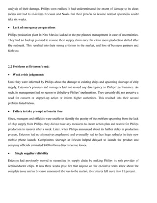 analysis of their damage. Philips soon realized it had underestimated the extent of damage to its clean
rooms and had to re-inform Ericsson and Nokia that their process to resume normal operations would
take six weeks.
 Lack of emergency preparations
Philips production plant in New Mexico lacked in the pre-planned management in case of uncertainties.
They had no backup planned to resume their supply chain once the clean room production stalled after
fire outbreak. This resulted into their strong criticism in the market, and loss of business partners and
faith too.
2.2 Problems at Ericsson’s end:
 Weak crisis judgement:
Until they were informed by Philips about the damage to existing chips and upcoming shortage of chip
supply, Ericsson’s planners and managers had not sensed any discrepancy in Philips’ performance. As
such, its management had no reason to disbelieve Philips’ explanations. They certainly did not perceive a
need for concern or stepped-up action or inform higher authorities. This resulted into their second
problem listed below.
 Failure to take prompt actions in time
Since, managers and officials were unable to identify the gravity of the problem upcoming from the lack
of chip supply from Philips, they did not take any measures to create action plan and waited for Philips
production to recover after a week. Later, when Philips announced about its further delay in production
process, Ericsson had no alternatives preplanned and eventually had to face huge setbacks in their new
mobile phone launch. Components shortage at Ericson helped delayed to launch the product and
company officials estimated $400millions direct revenue losses.
 Single supplier reliability
Ericsson had previously moved to streamline its supply chain by making Philips its sole provider of
semiconductor chips. It was three weeks post fire that anyone on the executive team knew about the
complete issue and as Ericsson announced the loss to the market, their shares fell more than 11 percent.
 