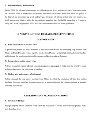 2.3 Telecom Industry Bubble Burst
During 2000, the telecom industry experienced bankruptcies, fraud, and destruction of shareholder value
on a massive scale, in part because investments were based on incorrect predictions about the growth of
the Internet and accompanying goods and services. However, cell phones at that time were chunky, had
small screens, and failed to utilize the Internet in an appealing way. The bubble showed up in Ericsson in
early 2001, when company laid off its workforce and outsourced its cell phone production.
3. NOKIA’S ACTIONS TO STABILIZE SUPPLY CHAIN
MANAGEMENT
3.1 Early speculations of possible crisis
A production planner at Nokia followed a well-articulated process for managing chip inflows from
Philips and failed to get a routine input he needed from Philips. He identified small defects in the chips
and informed the possible problem to his manager unlike the worker at Ericsson.
3.2 Preparedness against supply crisis
Nokia’s production planner adopted a monitoring process, developed in Nokia over the prior five years,
to frequently monitor the parts made in his plant.
3.3 Finding alternative source of chip supply
Nokia estimated the chip supply shortage from Philips to effect the production of their four million
handsets. The team identified alternative suppliers to temporarily meet the crisis created due to shortage
of supply from Philips.
4. SOLTIONS AND RECOMMENDATIONS
4.1 Solutions to Philips:
Recognizing that Philips’ problem could affect the production of several million mobile phones, Nokia
took three key steps:
 