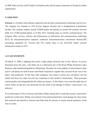 In 2000, Nokia was the world’s leader in cell phone sales and the largest corporation in Europe by market
capitalization.
1.3 ERICSSON
Ericsson is a Swedish multi-national corporation that provides communication technology and services.
The company was founded in 1876 by Lars Magnus Ericsson and is headquartered in Stockholm,
Sweden. The company employs around 110,000 people and operates in around 180 countries. Ericsson
holds over 37,000 granted patents as of May 2015, including many in wireless communications. The
company offers services, software and infrastructure in information and communications technology
(ICT) for telecommunications operators, traditional telecommunications and Internet Protocol (IP)
networking equipment etc. Ericsson had 35% market share in the 2G/3G/4G mobile network
infrastructure market in 2012.
1.4 CASE OVERVIEW
On March 17, 2000, a lightning bolt struck a high-voltage electricity line in New Mexico. As power
fluctuated across the state, a fire broke out in a fabrication line of the Royal Philips Electronics radio
frequency chip manufacturing plant in Albuquerque. The plant was a key supplier of semiconductor chips
used in cell phones for both Ericsson and Nokia Corporation: together they received 40 per cent of the
plant’s chip production. At that time, both companies were about to release new cell phones into the
market and those tiny chips were the key component to their product’s functionality. Plant personnel
reacted quickly and extinguished the fire within ten minutes. At first blush, it was clear that eight trays of
silicon wafers on that line were destroyed, but the extent of the damage to Philip’s “clean-rooms” was
unknown.
In its initial reports of fire to Ericsson and Nokia, Philips relayed that it would take around a week before
production would return. Philips soon realized it had underestimated how much damage the clean rooms
had sustained and reported to Ericsson and Nokia that the process to resume normal operations would
take six weeks.
 