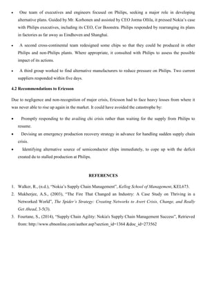  One team of executives and engineers focused on Philips, seeking a major role in developing
alternative plans. Guided by Mr. Korhonen and assisted by CEO Jorma Ollila, it pressed Nokia’s case
with Philips executives, including its CEO, Cor Boonstra. Philips responded by rearranging its plans
in factories as far away as Eindhoven and Shanghai.
 A second cross-continental team redesigned some chips so that they could be produced in other
Philips and non-Philips plants. Where appropriate, it consulted with Philips to assess the possible
impact of its actions.
 A third group worked to find alternative manufacturers to reduce pressure on Philips. Two current
suppliers responded within five days.
4.2 Recommendations to Ericsson
Due to negligence and non-recognition of major crisis, Ericsson had to face heavy losses from where it
was never able to rise up again in the market. It could have avoided the catastrophe by:
 Promptly responding to the availing chi crisis rather than waiting for the supply from Philips to
resume.
 Devising an emergency production recovery strategy in advance for handling sudden supply chain
crisis.
 Identifying alternative source of semiconductor chips immediately, to cope up with the deficit
created du to stalled production at Philips.
REFERENCES
1. Walker, R., (n.d.), “Nokia’s Supply Chain Management”, Kellog School of Management, KEL673.
2. Mukherjee, A.S., (2003), “The Fire That Changed an Industry: A Case Study on Thriving in a
Networked World”, The Spider’s Strategy: Creating Networks to Avert Crisis, Change, and Really
Get Ahead, 3-5(3).
3. Fourtane, S., (2014), “Supply Chain Agility: Nokia's Supply Chain Management Success”, Retrieved
from: http://www.ebnonline.com/author.asp?section_id=1364 &doc_id=273562
 