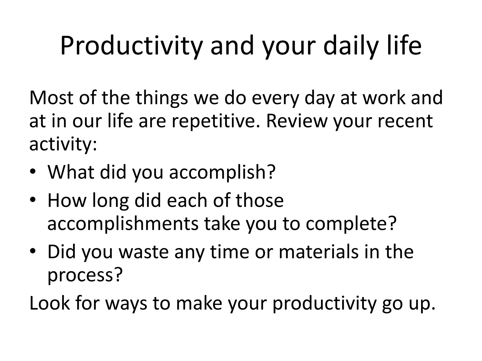 Productivity and your daily life
Most of the things we do every day at work and
at in our life are repetitive. Review your recent
activity:
• What did you accomplish?
• How long did each of those
accomplishments take you to complete?
• Did you waste any time or materials in the
process?
Look for ways to make your productivity go up.
 