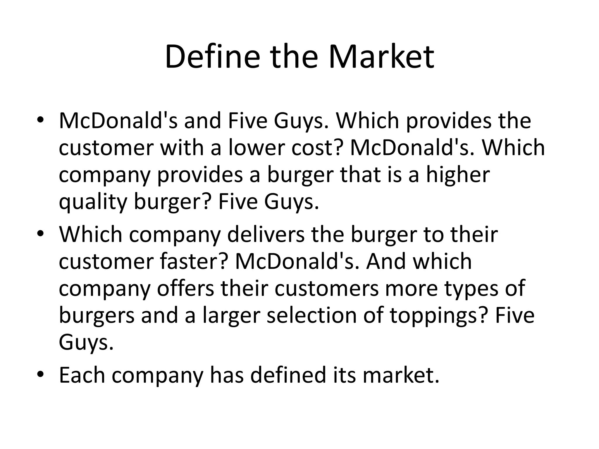 Define the Market
• McDonald's and Five Guys. Which provides the
customer with a lower cost? McDonald's. Which
company provides a burger that is a higher
quality burger? Five Guys.
• Which company delivers the burger to their
customer faster? McDonald's. And which
company offers their customers more types of
burgers and a larger selection of toppings? Five
Guys.
• Each company has defined its market.
 