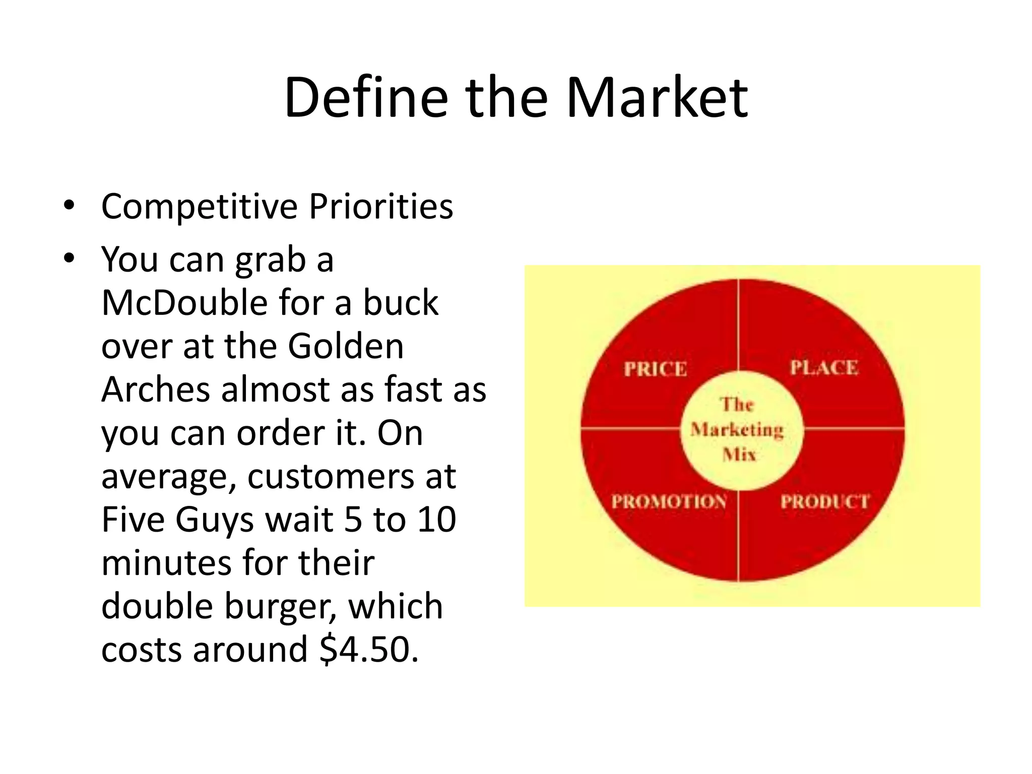 Define the Market
• Competitive Priorities
• You can grab a
McDouble for a buck
over at the Golden
Arches almost as fast as
you can order it. On
average, customers at
Five Guys wait 5 to 10
minutes for their
double burger, which
costs around $4.50.
 