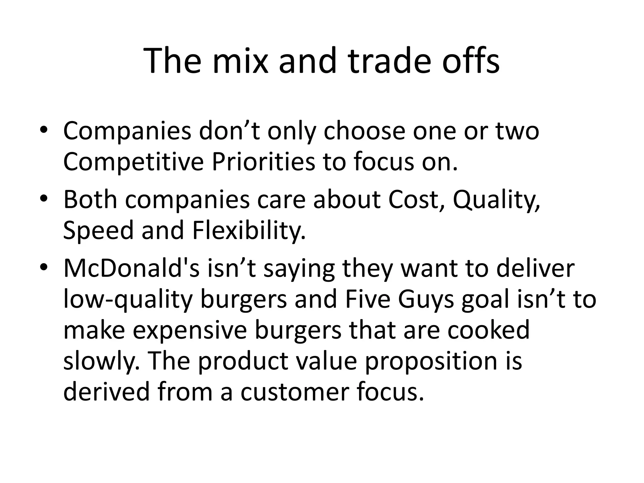 The mix and trade offs
• Companies don’t only choose one or two
Competitive Priorities to focus on.
• Both companies care about Cost, Quality,
Speed and Flexibility.
• McDonald's isn’t saying they want to deliver
low-quality burgers and Five Guys goal isn’t to
make expensive burgers that are cooked
slowly. The product value proposition is
derived from a customer focus.
 