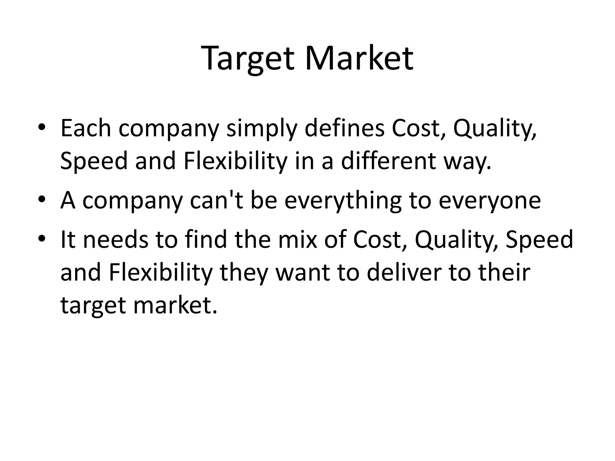 Target Market
• Each company simply defines Cost, Quality,
Speed and Flexibility in a different way.
• A company can't be everything to everyone
• It needs to find the mix of Cost, Quality, Speed
and Flexibility they want to deliver to their
target market.
 
