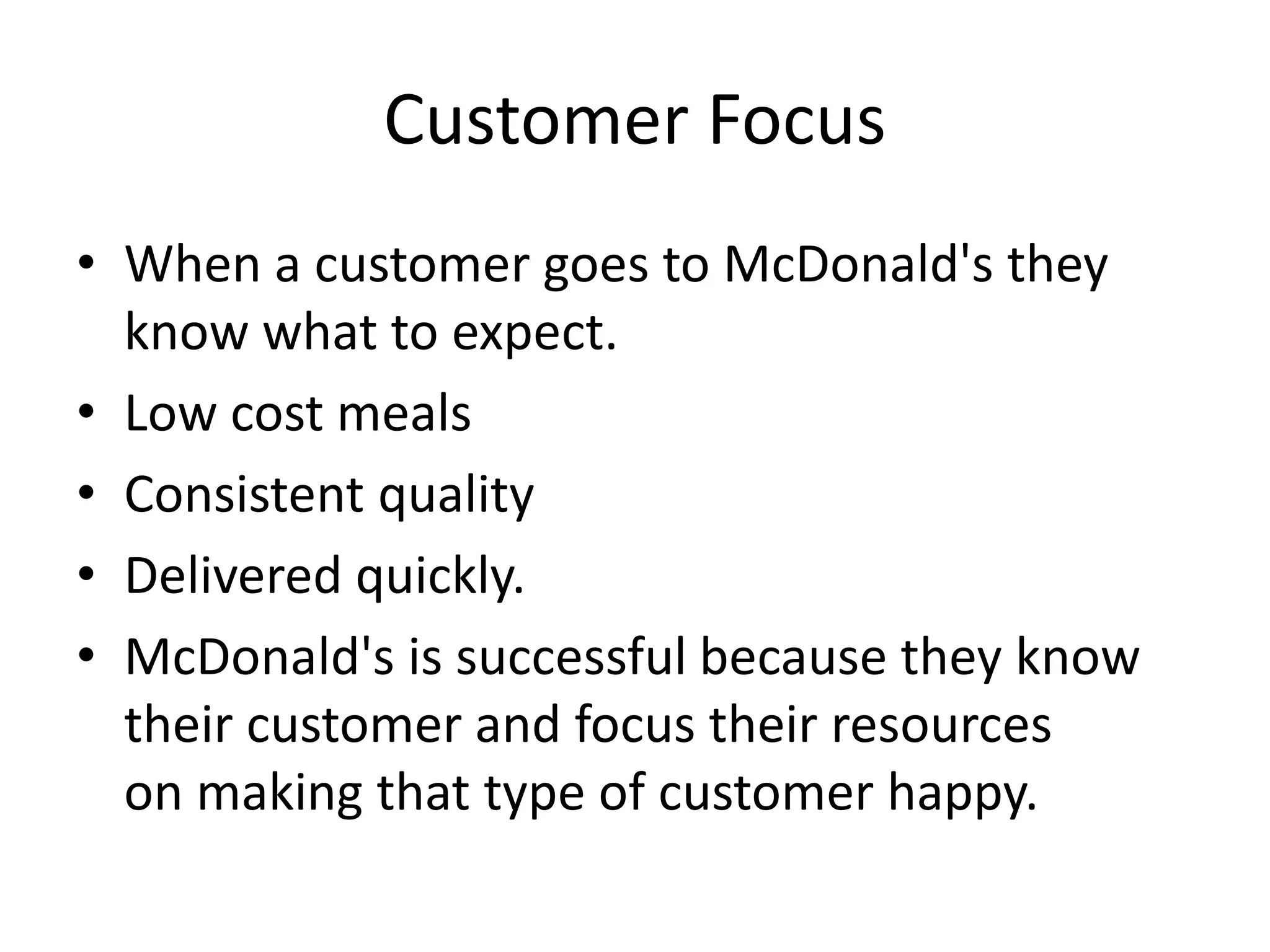 Customer Focus
• When a customer goes to McDonald's they
know what to expect.
• Low cost meals
• Consistent quality
• Delivered quickly.
• McDonald's is successful because they know
their customer and focus their resources
on making that type of customer happy.
 