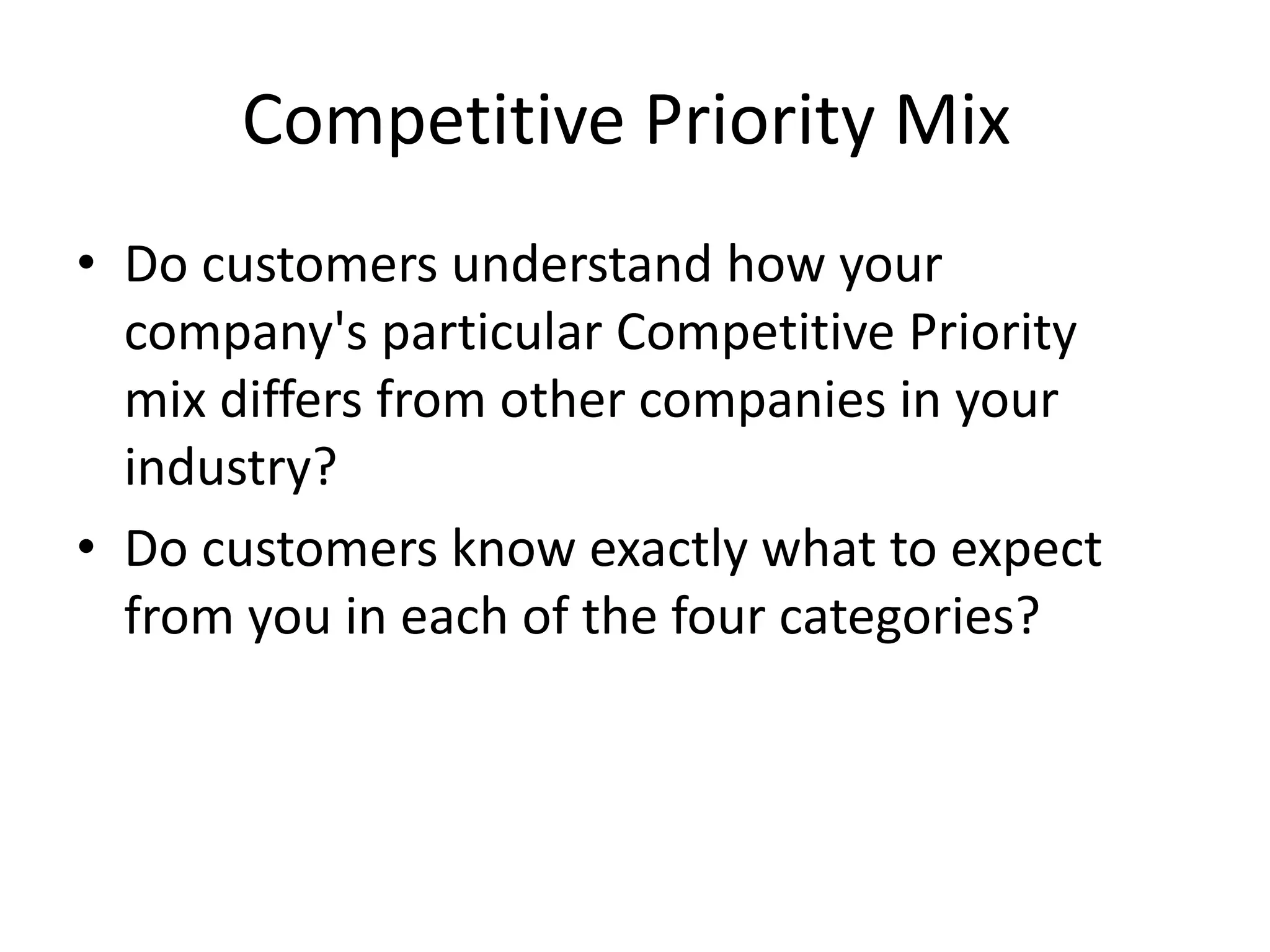 Competitive Priority Mix
• Do customers understand how your
company's particular Competitive Priority
mix differs from other companies in your
industry?
• Do customers know exactly what to expect
from you in each of the four categories?
 