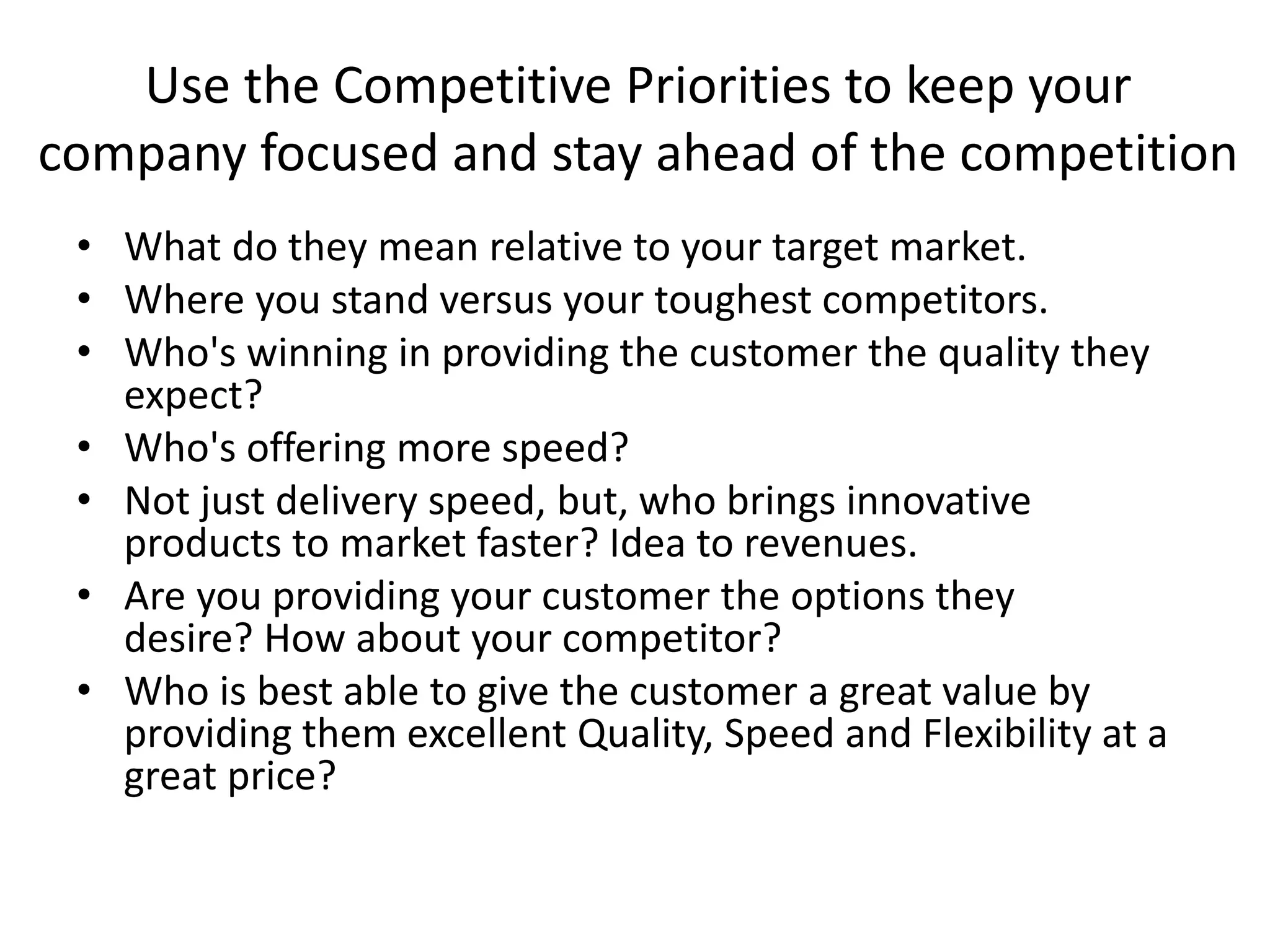 Use the Competitive Priorities to keep your
company focused and stay ahead of the competition
• What do they mean relative to your target market.
• Where you stand versus your toughest competitors.
• Who's winning in providing the customer the quality they
expect?
• Who's offering more speed?
• Not just delivery speed, but, who brings innovative
products to market faster? Idea to revenues.
• Are you providing your customer the options they
desire? How about your competitor?
• Who is best able to give the customer a great value by
providing them excellent Quality, Speed and Flexibility at a
great price?
 
