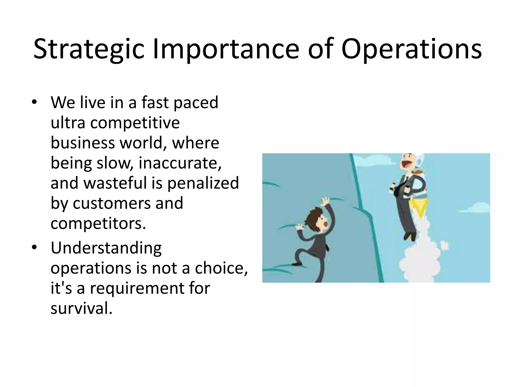 Strategic Importance of Operations
• We live in a fast paced
ultra competitive
business world, where
being slow, inaccurate,
and wasteful is penalized
by customers and
competitors.
• Understanding
operations is not a choice,
it's a requirement for
survival.
 