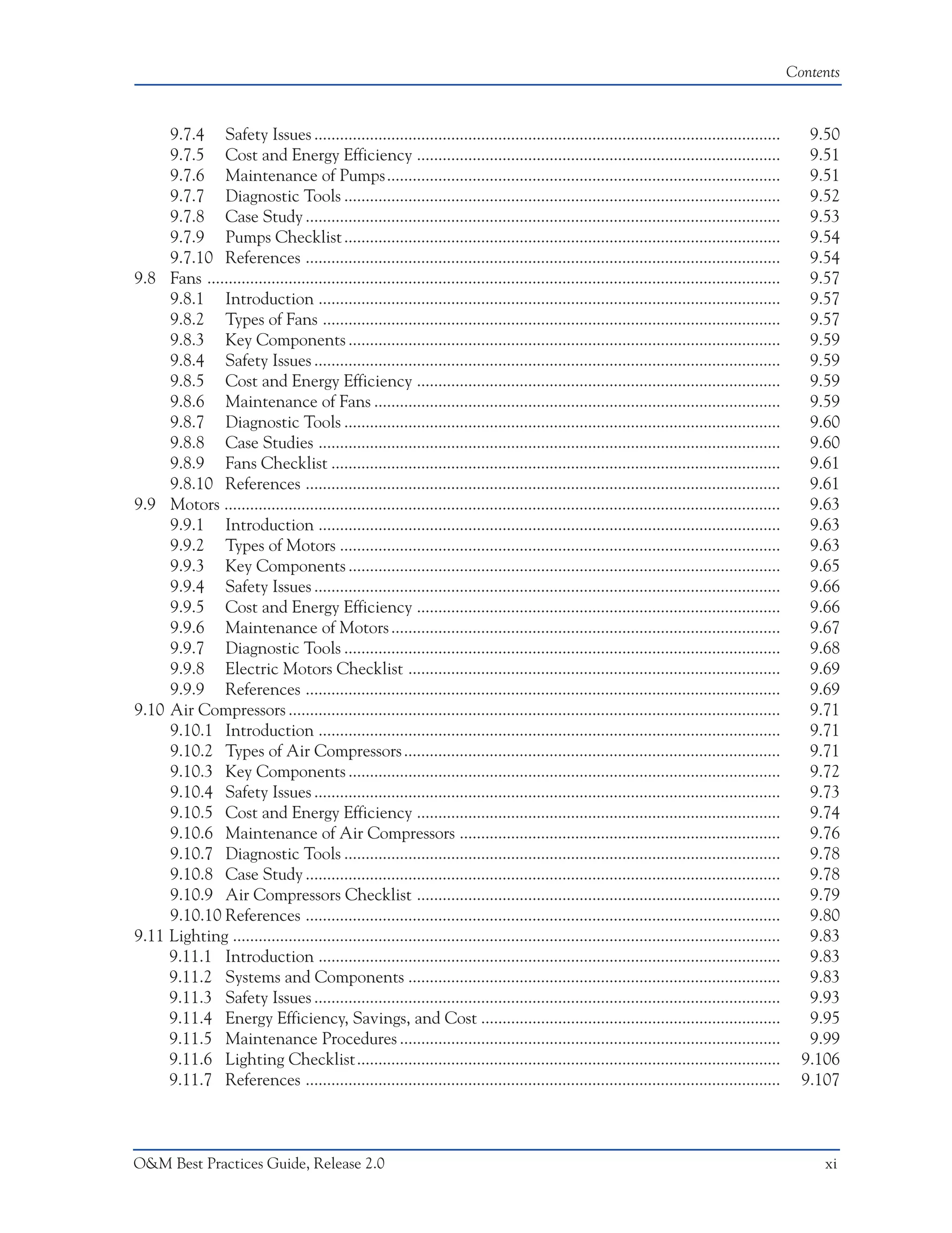 Contents



     9.7.4 Safety Issues .............................................................................................................               9.50
     9.7.5 Cost and Energy Efficiency .....................................................................................                          9.51
     9.7.6 Maintenance of Pumps............................................................................................                          9.51
     9.7.7 Diagnostic Tools ......................................................................................................                   9.52
     9.7.8 Case Study ...............................................................................................................                9.53
     9.7.9 Pumps Checklist ......................................................................................................                    9.54
     9.7.10 References ...............................................................................................................               9.54
9.8 Fans ......................................................................................................................................      9.57
     9.8.1 Introduction ............................................................................................................                 9.57
     9.8.2 Types of Fans ...........................................................................................................                 9.57
     9.8.3 Key Components .....................................................................................................                      9.59
     9.8.4 Safety Issues .............................................................................................................               9.59
     9.8.5 Cost and Energy Efficiency .....................................................................................                          9.59
     9.8.6 Maintenance of Fans ...............................................................................................                       9.59
     9.8.7 Diagnostic Tools ......................................................................................................                   9.60
     9.8.8 Case Studies ............................................................................................................                 9.60
     9.8.9 Fans Checklist .........................................................................................................                  9.61
     9.8.10 References ...............................................................................................................               9.61
9.9 Motors ..................................................................................................................................        9.63
     9.9.1 Introduction ............................................................................................................                 9.63
     9.9.2 Types of Motors .......................................................................................................                   9.63
     9.9.3 Key Components .....................................................................................................                      9.65
     9.9.4 Safety Issues .............................................................................................................               9.66
     9.9.5 Cost and Energy Efficiency .....................................................................................                          9.66
     9.9.6 Maintenance of Motors ...........................................................................................                         9.67
     9.9.7 Diagnostic Tools ......................................................................................................                   9.68
     9.9.8 Electric Motors Checklist .......................................................................................                         9.69
     9.9.9 References ...............................................................................................................                9.69
9.10 Air Compressors ...................................................................................................................             9.71
     9.10.1 Introduction ............................................................................................................                9.71
     9.10.2 Types of Air Compressors ........................................................................................                        9.71
     9.10.3 Key Components .....................................................................................................                     9.72
     9.10.4 Safety Issues .............................................................................................................              9.73
     9.10.5 Cost and Energy Efficiency .....................................................................................                         9.74
     9.10.6 Maintenance of Air Compressors ...........................................................................                               9.76
     9.10.7 Diagnostic Tools ......................................................................................................                  9.78
     9.10.8 Case Study ...............................................................................................................               9.78
     9.10.9 Air Compressors Checklist .....................................................................................                          9.79
     9.10.10 References ...............................................................................................................              9.80
9.11 Lighting ................................................................................................................................       9.83
     9.11.1 Introduction ............................................................................................................                9.83
     9.11.2 Systems and Components .......................................................................................                           9.83
     9.11.3 Safety Issues .............................................................................................................              9.93
     9.11.4 Energy Efficiency, Savings, and Cost ......................................................................                              9.95
     9.11.5 Maintenance Procedures .........................................................................................                         9.99
     9.11.6 Lighting Checklist...................................................................................................                   9.106
     9.11.7 References ...............................................................................................................              9.107



O&M Best Practices Guide, Release 2.0                                                                                                                  xi
 